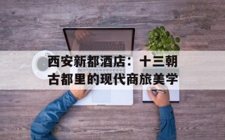 西安新都酒店：十三朝古都里的现代商旅美学