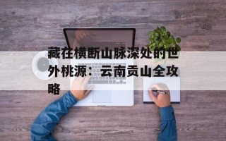 藏在横断山脉深处的世外桃源：云南贡山全攻略