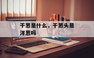 干葱是什么，干葱头是洋葱吗