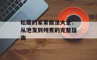 松蘑的家常做法大全：从泡发到炖煮的完整指南
