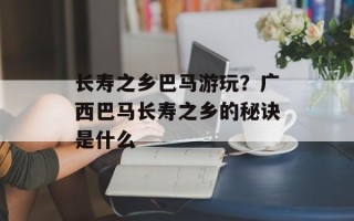 长寿之乡巴马游玩？广西巴马长寿之乡的秘诀是什么