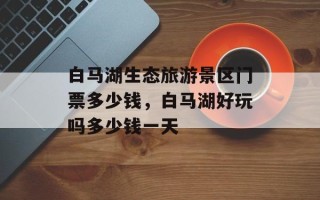 白马湖生态旅游景区门票多少钱，白马湖好玩吗多少钱一天