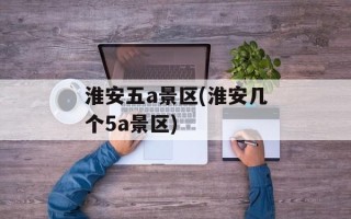 淮安五a景区(淮安几个5a景区)