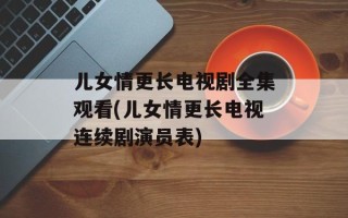 儿女情更长电视剧全集观看(儿女情更长电视连续剧演员表)