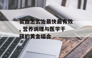 贫血怎么治最快最有效, 营养调理与医学干预的黄金组合
