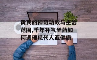 黄芪的神奇功效与主治范围,千年补气圣药如何调理现代人亚健康