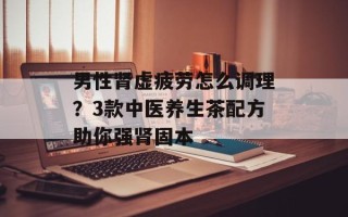 男性肾虚疲劳怎么调理？3款中医养生茶配方助你强肾固本