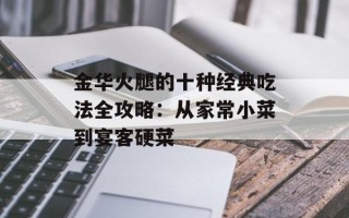 金华火腿的十种经典吃法全攻略：从家常小菜到宴客硬菜
