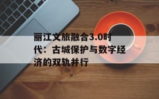 丽江文旅融合3.0时代：古城保护与数字经济的双轨并行