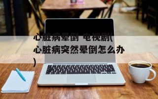 心脏病晕倒 电视剧(心脏病突然晕倒怎么办)