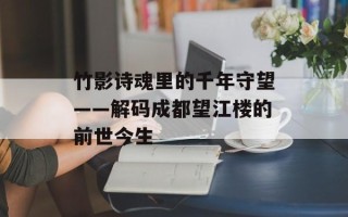 竹影诗魂里的千年守望——解码成都望江楼的前世今生
