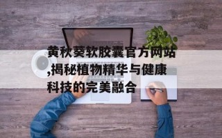 黄秋葵软胶囊官方网站,揭秘植物精华与健康科技的完美融合