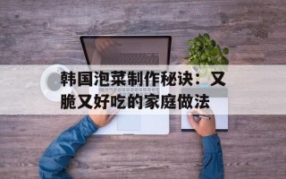 韩国泡菜制作秘诀：又脆又好吃的家庭做法