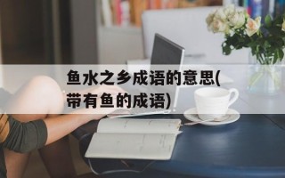 鱼水之乡成语的意思(带有鱼的成语)