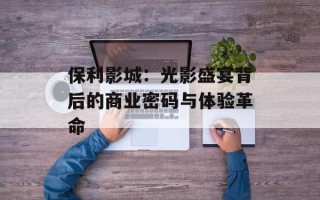 保利影城：光影盛宴背后的商业密码与体验革命
