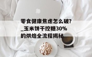 零食健康焦虑怎么破？_玉米饼干控糖30%的烘焙全流程揭秘