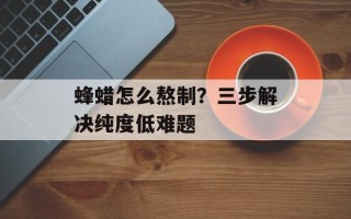 蜂蜡怎么熬制？三步解决纯度低难题