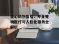 圣心动物医院：专业宠物医疗与人性化服务全解析