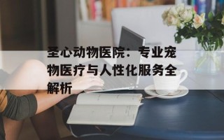 圣心动物医院：专业宠物医疗与人性化服务全解析