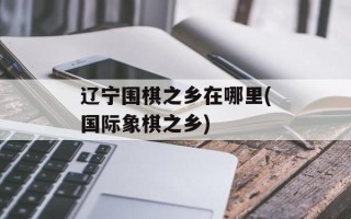 辽宁围棋之乡在哪里(国际象棋之乡)