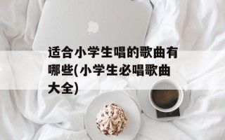 适合小学生唱的歌曲有哪些(小学生必唱歌曲大全)