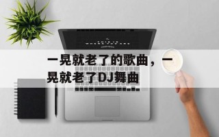 一晃就老了的歌曲，一晃就老了DJ舞曲