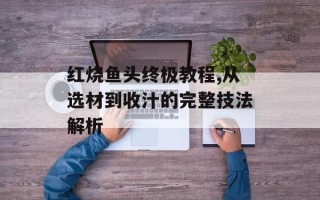 红烧鱼头终极教程,从选材到收汁的完整技法解析