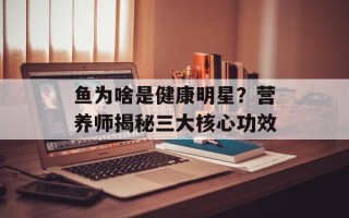 鱼为啥是健康明星？营养师揭秘三大核心功效