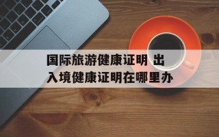 国际旅游健康证明 出入境健康证明在哪里办