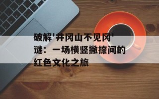 破解'井冈山不见冈'谜：一场横竖撇捺间的红色文化之旅