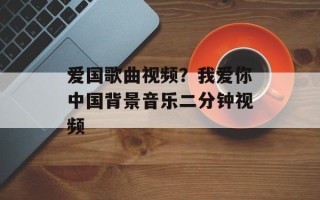 爱国歌曲视频？我爱你中国背景音乐二分钟视频