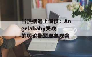 当热搜遇上演技：Angelababy哭戏的舆论撕裂现象观察