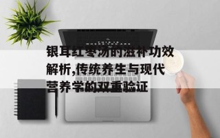 银耳红枣汤的滋补功效解析,传统养生与现代营养学的双重验证