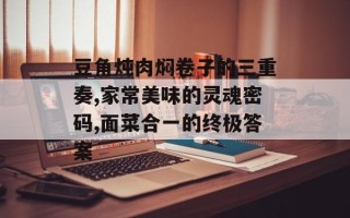 豆角炖肉焖卷子的三重奏,家常美味的灵魂密码,面菜合一的终极答案