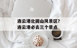 连云港北固山风景区？连云港必去三个景点