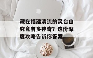 藏在福建清流的灵台山究竟有多神奇？这份深度攻略告诉你答案