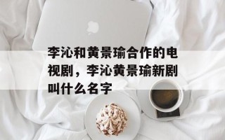 李沁和黄景瑜合作的电视剧，李沁黄景瑜新剧叫什么名字