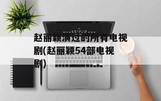 赵丽颖演过的所有电视剧(赵丽颖54部电视剧)