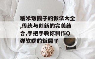 糯米饭圆子的做法大全,传统与创新的完美结合,手把手教你制作Q弹软糯的饭圆子