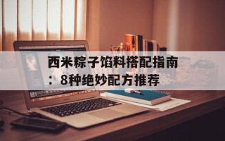西米粽子馅料搭配指南：8种绝妙配方推荐