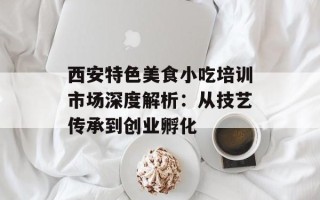 西安特色美食小吃培训市场深度解析：从技艺传承到创业孵化