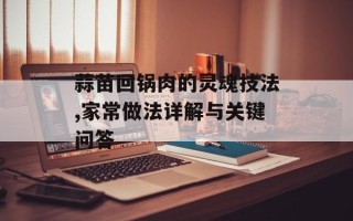 蒜苗回锅肉的灵魂技法,家常做法详解与关键问答