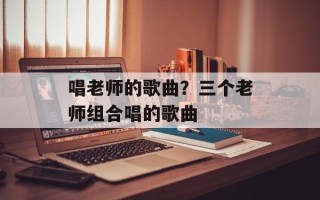 唱老师的歌曲？三个老师组合唱的歌曲