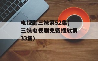 电视剧三妹第52集(三妹电视剧免费播放第33集)
