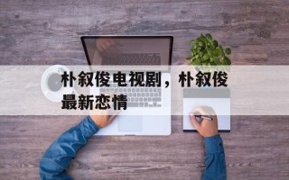 朴叙俊电视剧，朴叙俊最新恋情