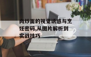 肉炒面的视觉诱惑与烹饪密码,从图片解析到实战技巧