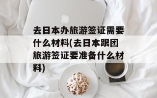 去日本办旅游签证需要什么材料(去日本跟团旅游签证要准备什么材料)