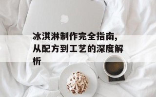冰淇淋制作完全指南,从配方到工艺的深度解析