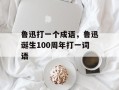 鲁迅打一个成语，鲁迅诞生100周年打一词语