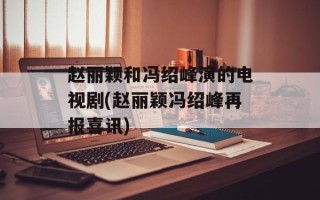 赵丽颖和冯绍峰演的电视剧(赵丽颖冯绍峰再报喜讯)